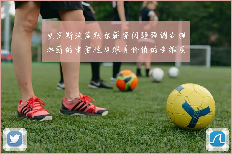 克罗斯谈莱默尔薪资问题强调合理加薪的重要性与球员价值的多维度分析
