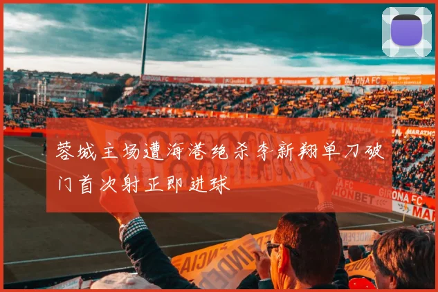 蓉城主场遭海港绝杀李新翔单刀破门首次射正即进球