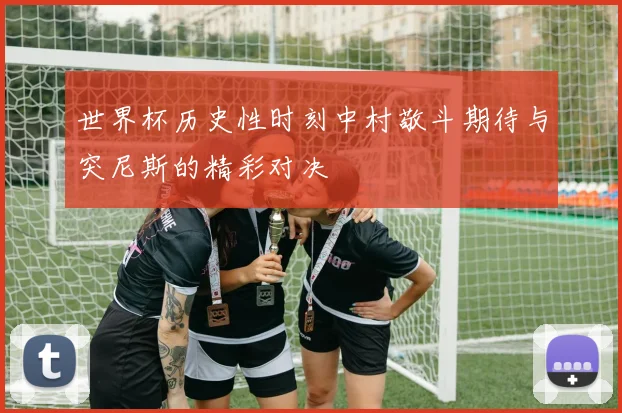 世界杯历史性时刻中村敬斗期待与突尼斯的精彩对决