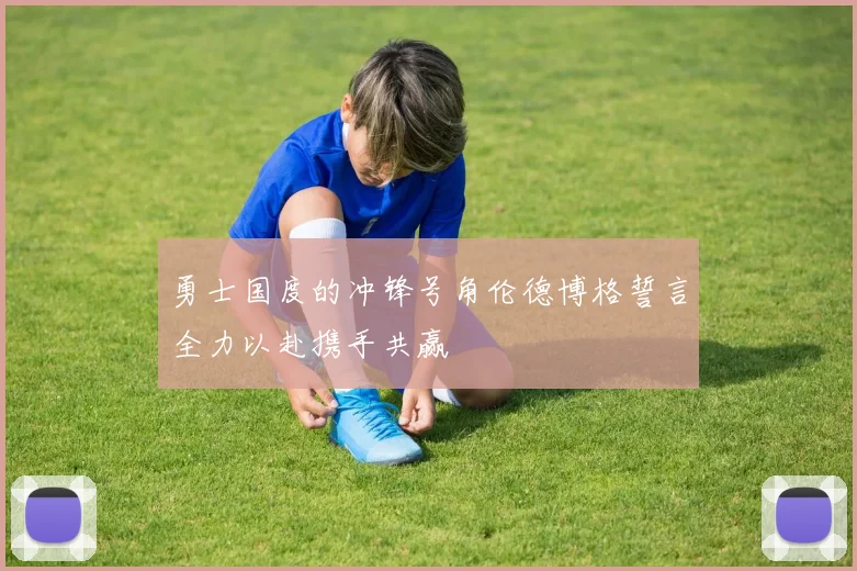 勇士国度的冲锋号角伦德博格誓言全力以赴携手共赢