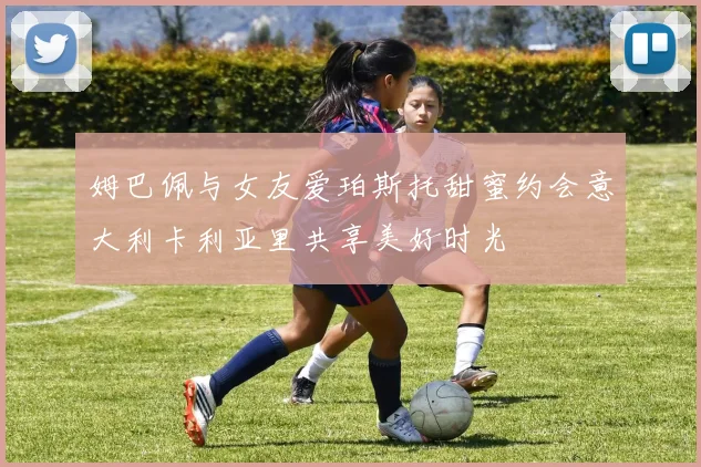 姆巴佩与女友爱珀斯托甜蜜约会意大利卡利亚里共享美好时光