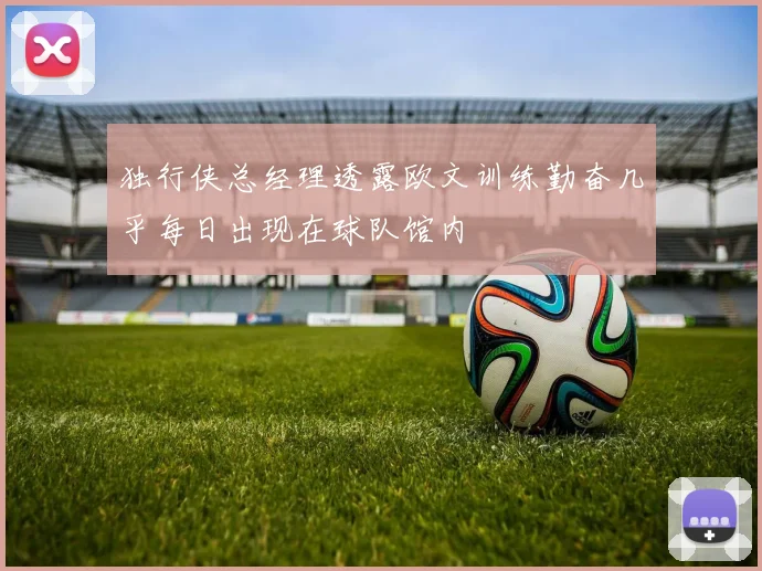 独行侠总经理透露欧文训练勤奋几乎每日出现在球队馆内