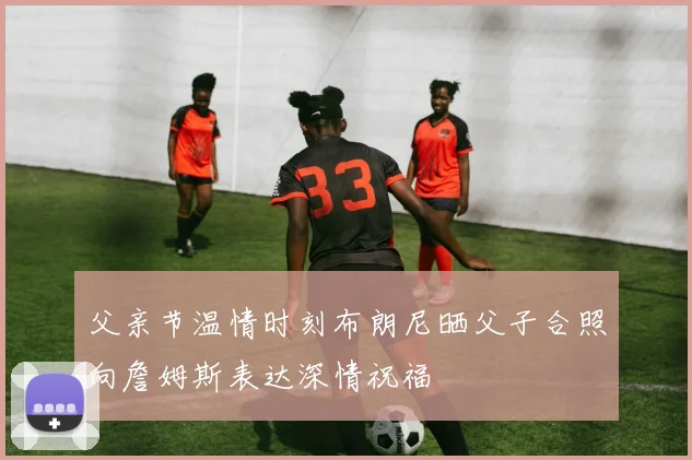 父亲节温情时刻布朗尼晒父子合照向詹姆斯表达深情祝福