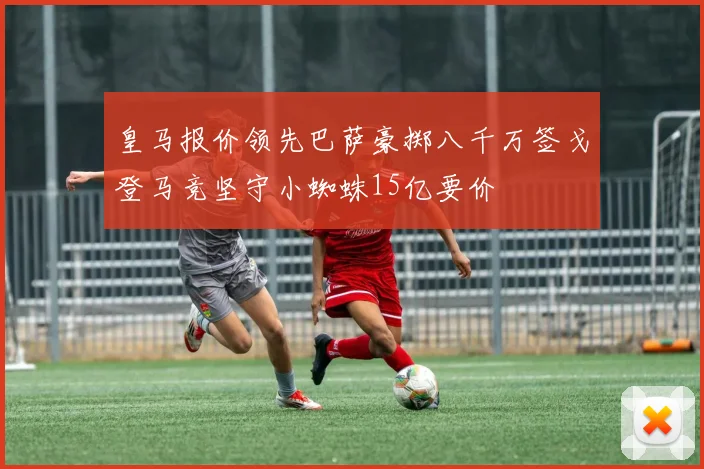 皇马报价领先巴萨豪掷八千万签戈登马竞坚守小蜘蛛15亿要价