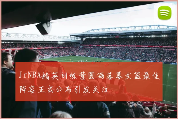 JrNBA精英训练营圆满落幕女篮最佳阵容正式公布引发关注