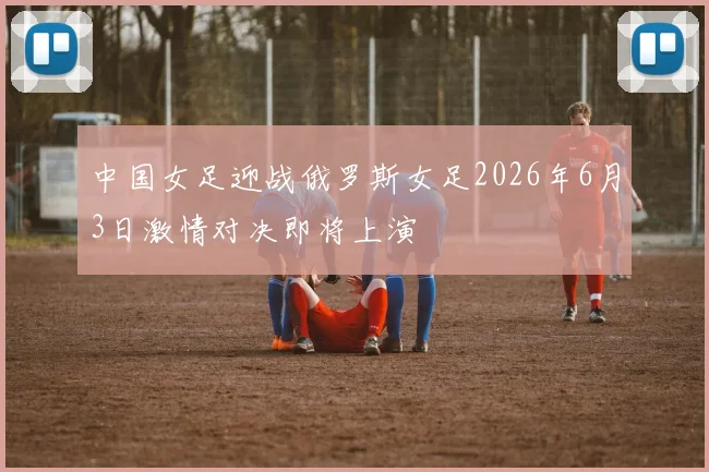 中国女足迎战俄罗斯女足2026年6月3日激情对决即将上演