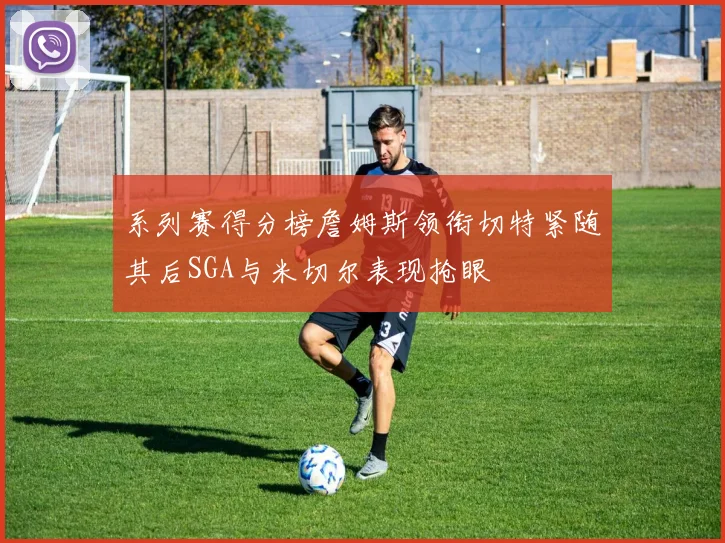 系列赛得分榜詹姆斯领衔切特紧随其后SGA与米切尔表现抢眼