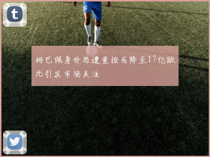 姆巴佩身价恐遭重挫或降至17亿欧元引发市场关注