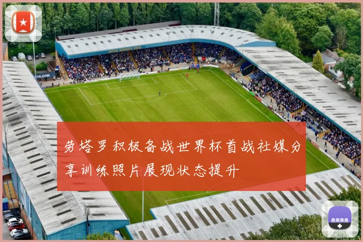 劳塔罗积极备战世界杯首战社媒分享训练照片展现状态提升