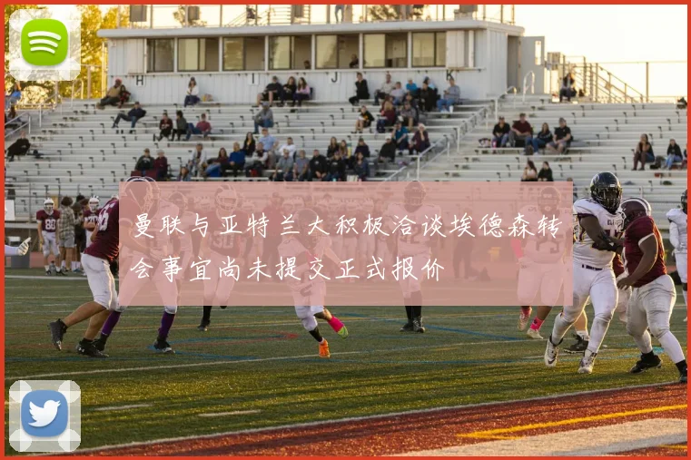 曼联与亚特兰大积极洽谈埃德森转会事宜尚未提交正式报价