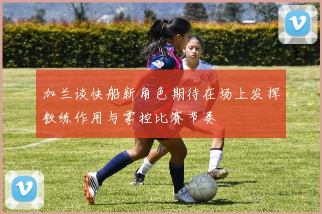 加兰谈快船新角色期待在场上发挥教练作用与掌控比赛节奏