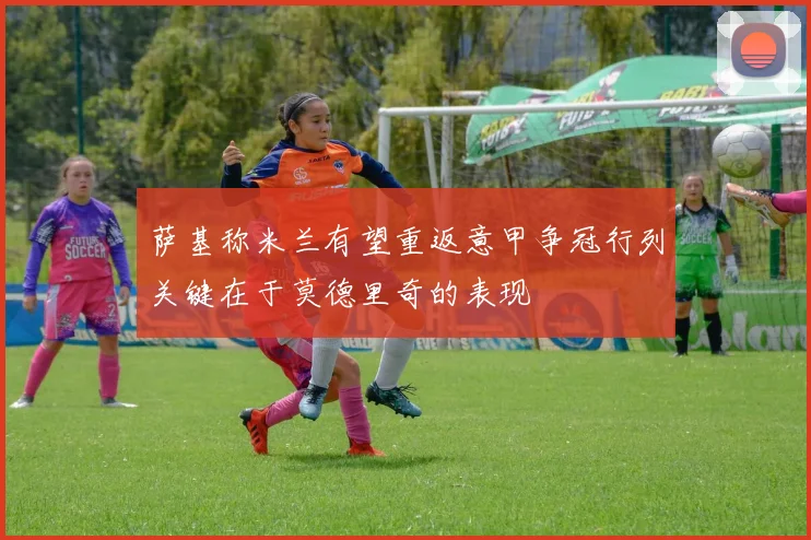 萨基称米兰有望重返意甲争冠行列关键在于莫德里奇的表现