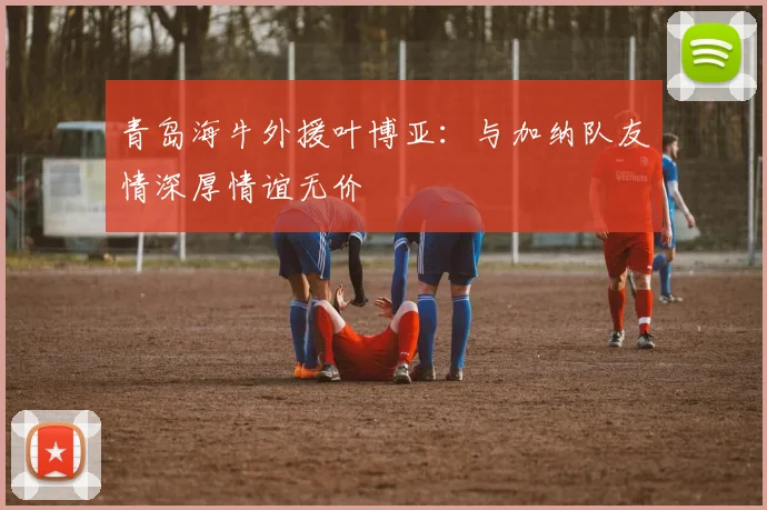 青岛海牛外援叶博亚：与加纳队友情深厚情谊无价