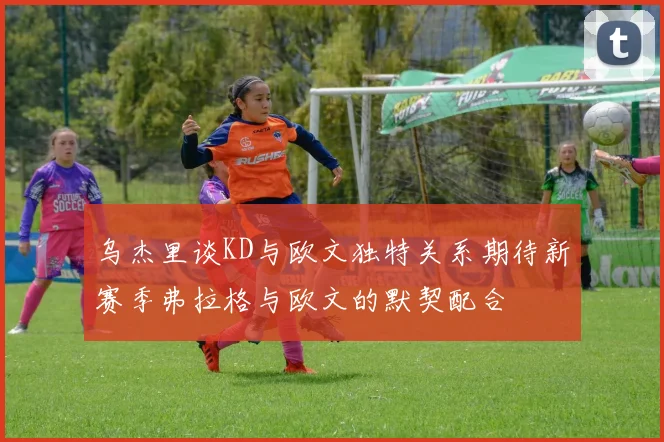 乌杰里谈KD与欧文独特关系期待新赛季弗拉格与欧文的默契配合