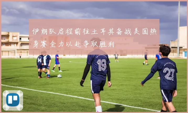 伊朗队启程前往土耳其备战美国热身赛全力以赴争取胜利