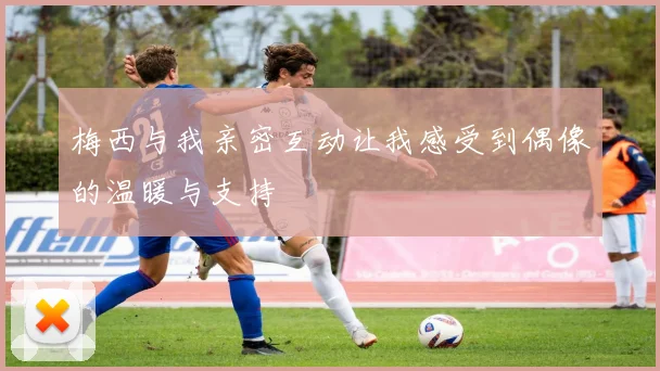 梅西与我亲密互动让我感受到偶像的温暖与支持