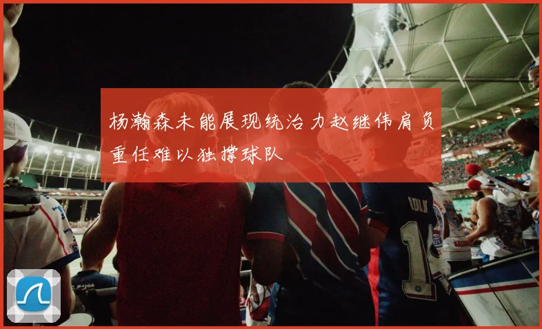 杨瀚森未能展现统治力赵继伟肩负重任难以独撑球队