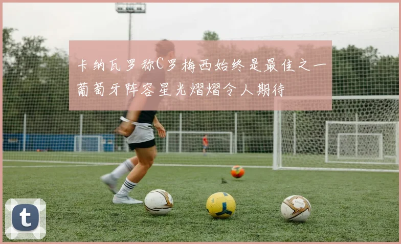 卡纳瓦罗称C罗梅西始终是最佳之一葡萄牙阵容星光熠熠令人期待