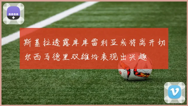 斯基拉透露库库雷利亚或将离开切尔西马德里双雄均表现出兴趣