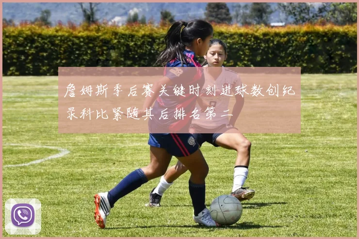 詹姆斯季后赛关键时刻进球数创纪录科比紧随其后排名第二