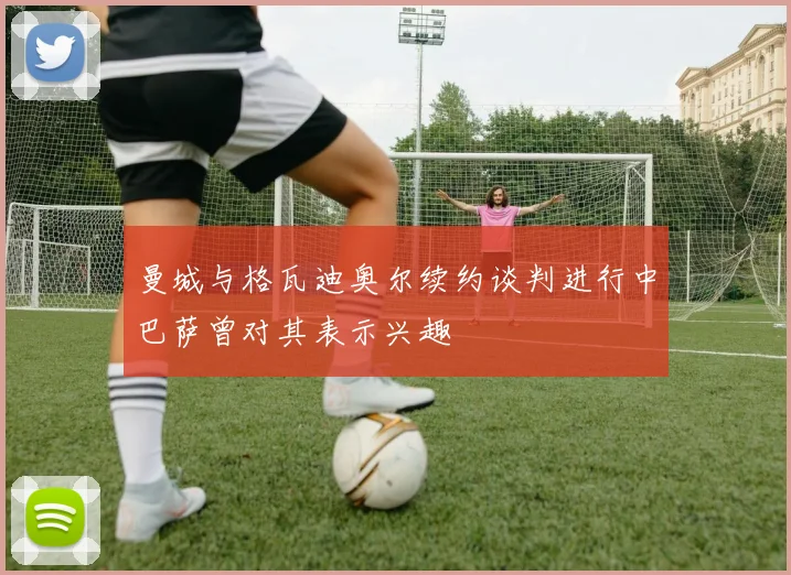曼城与格瓦迪奥尔续约谈判进行中巴萨曾对其表示兴趣