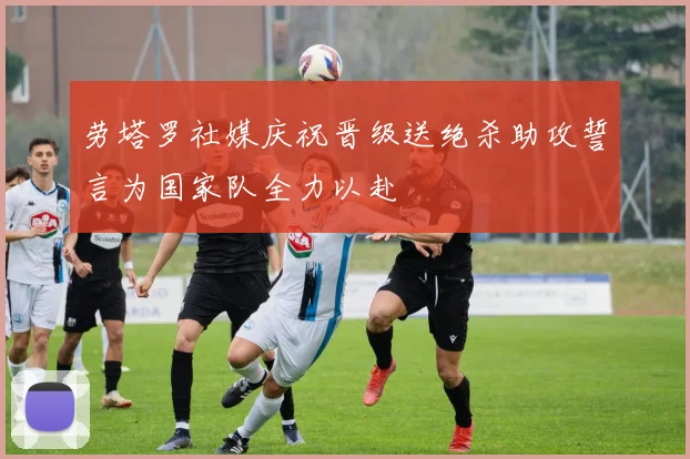 劳塔罗社媒庆祝晋级送绝杀助攻誓言为国家队全力以赴