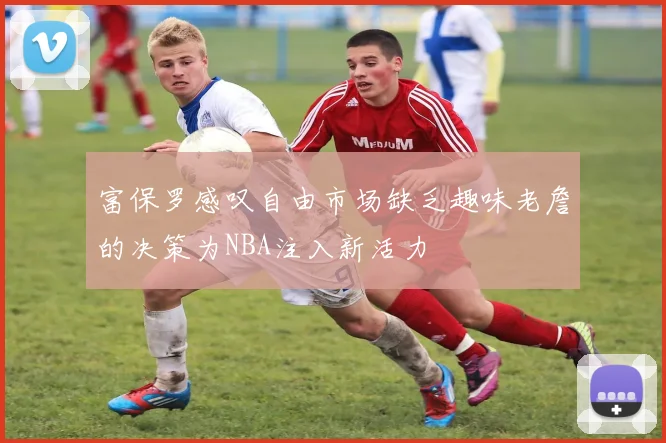 富保罗感叹自由市场缺乏趣味老詹的决策为NBA注入新活力