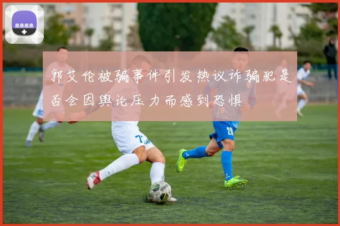 郭艾伦被骗事件引发热议诈骗犯是否会因舆论压力而感到恐惧